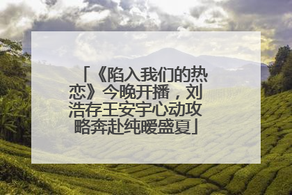 《陷入我们的热恋》今晚开播，刘浩存王安宇心动攻略奔赴纯暧盛夏