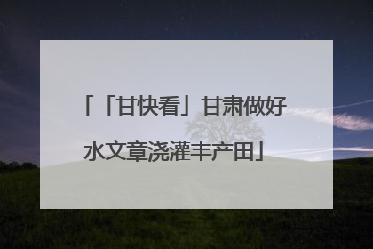「甘快看」甘肃做好水文章浇灌丰产田