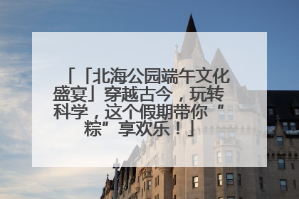 「北海公园端午文化盛宴」穿越古今，玩转科学，这个假期带你“粽”享欢乐！