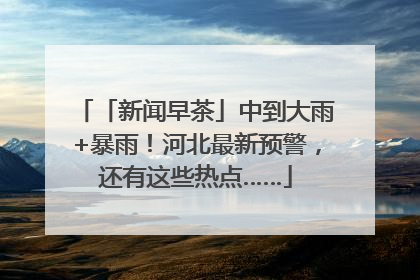 「新闻早茶」中到大雨+暴雨！河北最新预警，还有这些热点……