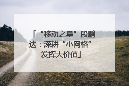 “移动之星”段鹏达：深耕“小网格” 发挥大价值