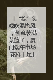 “粽”头戏吹混搭风，创意装满菜篮子，厦门端午市场花样十足