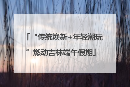 “传统焕新+年轻潮玩”燃动吉林端午假期