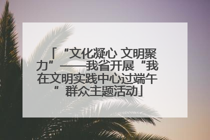 “文化凝心 文明聚力”——我省开展“我在文明实践中心过端午”群众主题活动