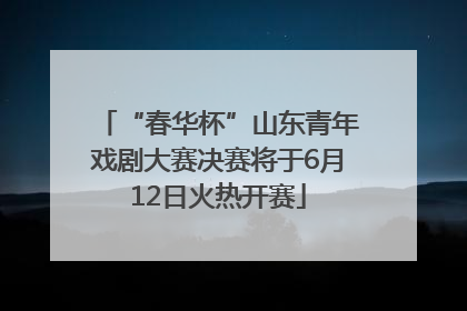 “春华杯”山东青年戏剧大赛决赛将于6月12日火热开赛