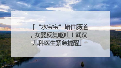 “水宝宝”堵住肠道，女婴反复呕吐！武汉儿科医生紧急提醒
