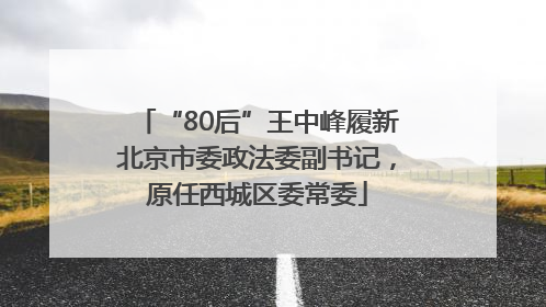 “80后”王中峰履新北京市委政法委副书记，原任西城区委常委