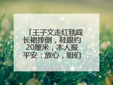 王子文走红毯踩长裙摔倒，鞋跟约20厘米，本人报平安：放心，姐们儿练过