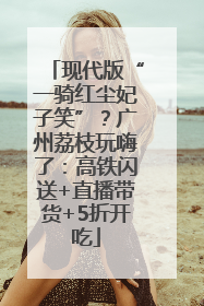 现代版“一骑红尘妃子笑”？广州荔枝玩嗨了：高铁闪送+直播带货+5折开吃