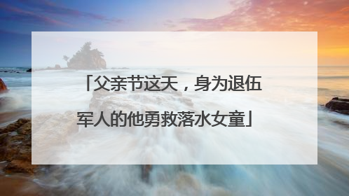 父亲节这天，身为退伍军人的他勇救落水女童