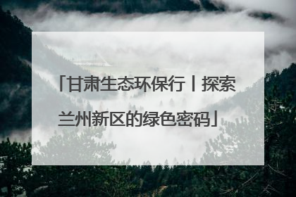 甘肃生态环保行丨探索兰州新区的绿色密码