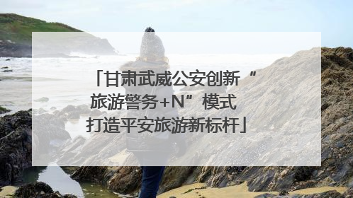 甘肃武威公安创新“旅游警务+N”模式 打造平安旅游新标杆
