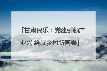 甘肃民乐：党建引领产业兴 绘就乡村新画卷