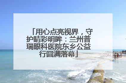 用心点亮视界，守护睛彩明眸：兰州普瑞眼科医院东乡公益行圆满落幕
