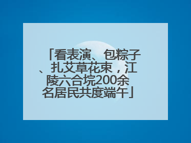 看表演、包粽子、扎艾草花束，江陵六合垸200余名居民共度端午