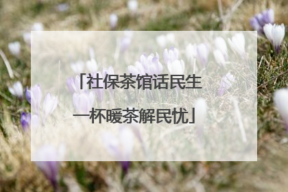 社保茶馆话民生 一杯暖茶解民忧