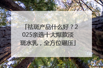 祛斑产品什么好？2025亲选十大爆款淡斑水乳，全方位碾压