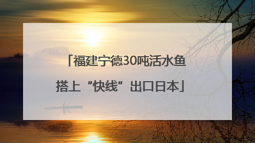 福建宁德30吨活水鱼搭上“快线”出口日本
