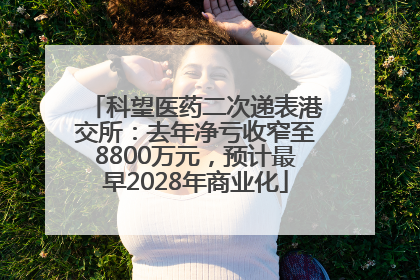科望医药二次递表港交所：去年净亏收窄至8800万元，预计最早2028年商业化