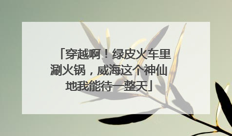 穿越啊！绿皮火车里涮火锅，威海这个神仙地我能待一整天