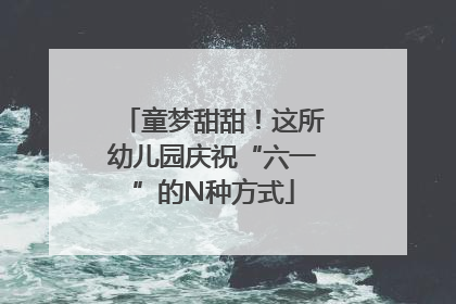 童梦甜甜！这所幼儿园庆祝“六一”的N种方式
