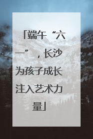 端午“六一”，长沙为孩子成长注入艺术力量