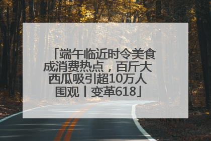 端午临近时令美食成消费热点，百斤大西瓜吸引超10万人围观丨变革618
