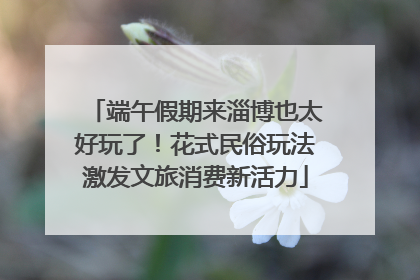 端午假期来淄博也太好玩了！花式民俗玩法激发文旅消费新活力