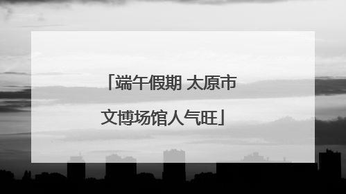 端午假期 太原市文博场馆人气旺