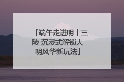 端午走进明十三陵 沉浸式解锁大明风华新玩法