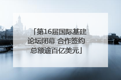 第16届国际基建论坛闭幕 合作签约总额逾百亿美元