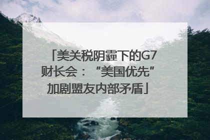 美关税阴霾下的G7财长会：“美国优先”加剧盟友内部矛盾