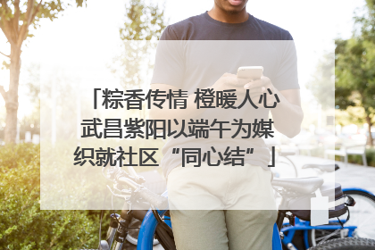 粽香传情 橙暖人心 武昌紫阳以端午为媒织就社区“同心结”