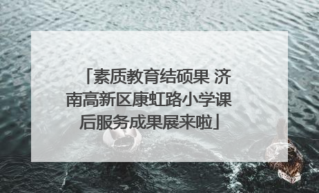 素质教育结硕果 济南高新区康虹路小学课后服务成果展来啦