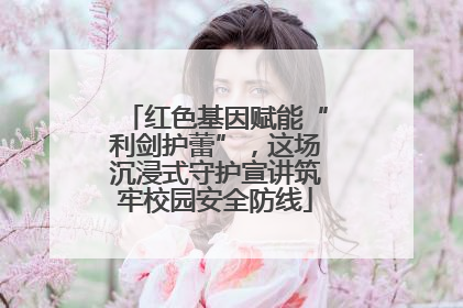 红色基因赋能“利剑护蕾”，这场沉浸式守护宣讲筑牢校园安全防线