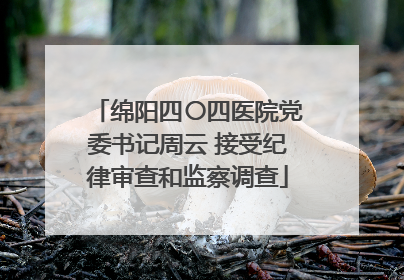 绵阳四〇四医院党委书记周云 接受纪律审查和监察调查