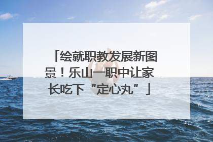 绘就职教发展新图景！乐山一职中让家长吃下“定心丸”