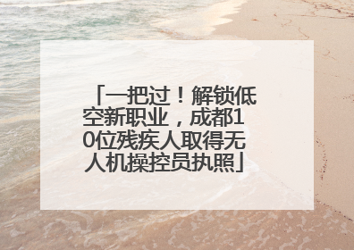 一把过！解锁低空新职业，成都10位残疾人取得无人机操控员执照