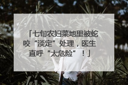 七旬农妇菜地里被蛇咬“淡定”处理，医生直呼“太危险”！