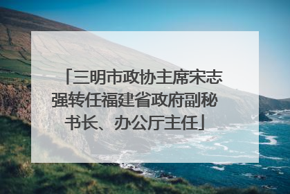 三明市政协主席宋志强转任福建省政府副秘书长、办公厅主任