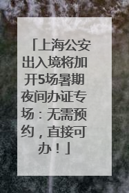 上海公安出入境将加开5场暑期夜间办证专场：无需预约，直接可办！