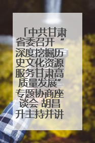 中共甘肃省委召开“深度挖掘历史文化资源服务甘肃高质量发展”专题协商座谈会 胡昌升主持并讲话