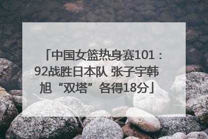 中国女篮热身赛101∶92战胜日本队 张子宇韩旭“双塔”各得18分
