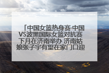 中国女篮热身赛·中国VS波黑国际女篮对抗赛下月在济南举办 济南姑娘张子宇有望在家门口迎来国家队首秀