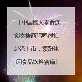 中国最大零食连锁零售商鸣鸣很忙赴港上市，领跑休闲食品饮料赛道