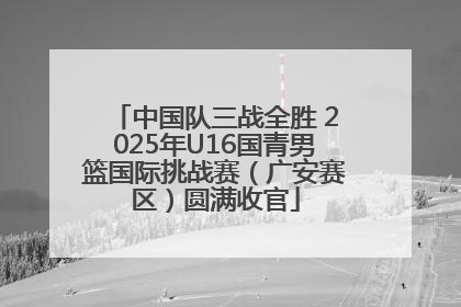 中国队三战全胜 2025年U16国青男篮国际挑战赛（广安赛区）圆满收官