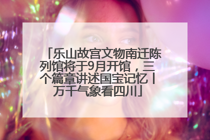 乐山故宫文物南迁陈列馆将于9月开馆，三个篇章讲述国宝记忆丨万千气象看四川