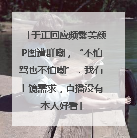 于正回应频繁美颜P图遭群嘲，“不怕骂也不怕嘲”：我有上镜需求，直播没有本人好看