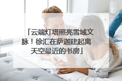 云端灯塔照亮雪域文脉！徐汇在萨迦建起离天空最近的书房