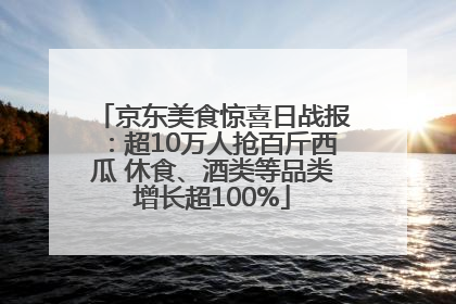 京东美食惊喜日战报：超10万人抢百斤西瓜 休食、酒类等品类增长超100%